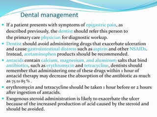 Dental management
 If a patient presents with symptoms of epigastric pain, as
described previously, the dentist should refer this person to
the primary care physician for diagnostic workup.
 Dentist should avoid administering drugs that exacerbate ulceration
and cause gastrointestinal distress such as aspirin and other NSAIDs.
Instead, acetaminophen products should be recommended.
 antacids contain calcium, magnesium, and aluminum salts that bind
antibiotics, such as erythromycin and tetracycline, dentists should
remember that administering one of these drugs within 1 hour of
antacid therapy may decrease the absorption of the antibiotic as much
as 75 to 85 % .
 erythromycin and tetracycline should be taken 1 hour before or 2 hours
after ingestion of antacids.
 Exogenous steroid administration is likely to exacerbate the ulcer
because of the increased production of acid caused by the steroid and
should be avoided.
 