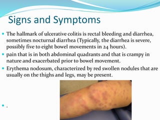 Signs and Symptoms
 The hallmark of ulcerative colitis is rectal bleeding and diarrhea,
sometimes nocturnal diarrhea (Typically, the diarrhea is severe,
possibly five to eight bowel movements in 24 hours).
 pain that is in both abdominal quadrants and that is crampy in
nature and exacerbated prior to bowel movement.
 Erythema nodosum, characterized by red swollen nodules that are
usually on the thighs and legs, may be present.
 .
 