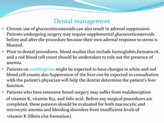 Dental management
 Chronic use of glucocorticosteroids can also result in adrenal suppression
Patients undergoing surgery may require supplemental glucocorticosteroids
before and after the procedure because their own adrenal response to stress is
blunted.
 Prior to dental procedures, blood studies that include hemoglobin,hematocrit,
and a red blood cell count should be undertaken to rule out the presence of
anemia.
 Patients on azathioprine might be expected to have changes in white and red
blood cell counts also Suppression of the liver can be expected so consultation
with the patient’s physician will help the dentist determine the patient’s liver
function.
 Patients who have extensive bowel surgery may suffer from malabsorption
of vitamin K, vitamin B12, and folic acid. Before any surgical procedures are
completed, these patients should be evaluated for both macrocytic and
microcytic anemia and bleeding disorders from insufficient levels of
vitamin K (fibrin clot formation).
 