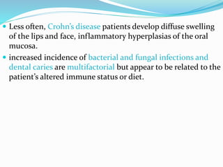  Less often, Crohn’s disease patients develop diffuse swelling
of the lips and face, inflammatory hyperplasias of the oral
mucosa.
 increased incidence of bacterial and fungal infections and
dental caries are multifactorial but appear to be related to the
patient’s altered immune status or diet.
 