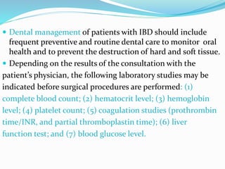  Dental management of patients with IBD should include
frequent preventive and routine dental care to monitor oral
health and to prevent the destruction of hard and soft tissue.
 Depending on the results of the consultation with the
patient’s physician, the following laboratory studies may be
indicated before surgical procedures are performed: (1)
complete blood count; (2) hematocrit level; (3) hemoglobin
level; (4) platelet count; (5) coagulation studies (prothrombin
time/INR, and partial thromboplastin time); (6) liver
function test; and (7) blood glucose level.
 