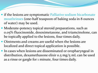  if the lesions are symptomatic Palliative sodium bicarbonate
mouthrinses (one-half teaspoon of baking soda in 8 ounces
of water) may be used.
 Moderate-potency topical steroid preparations, such as
0.05% fluocinonide, desoximetasone, and triamcinolone, can
be topically applied to the lesions, four times daily.
 Ointments and creams are useful when the lesions are
localized and direct topical application is possible.
 In cases when lesions are disseminated or oropharyngeal in
distribution, dexamethasone elixir 0.5 mg/5 mL can be used
as a rinse or gargle for 1 minute, four times daily.
 