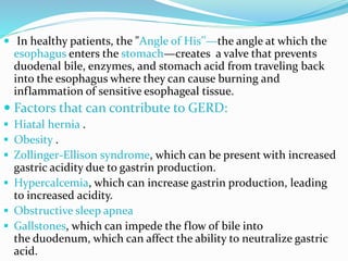  In healthy patients, the "Angle of His’’—the angle at which the
esophagus enters the stomach—creates a valve that prevents
duodenal bile, enzymes, and stomach acid from traveling back
into the esophagus where they can cause burning and
inflammation of sensitive esophageal tissue.
 Factors that can contribute to GERD:
 Hiatal hernia .
 Obesity .
 Zollinger-Ellison syndrome, which can be present with increased
gastric acidity due to gastrin production.
 Hypercalcemia, which can increase gastrin production, leading
to increased acidity.
 Obstructive sleep apnea
 Gallstones, which can impede the flow of bile into
the duodenum, which can affect the ability to neutralize gastric
acid.
 
