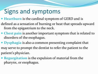 Signs and symptoms
 Heartburn is the cardinal symptom of GERD and is
defined as a sensation of burning or heat that spreads upward
from the epigastrium to the neck.
 Chest pain is another important symptom that is related to
disorders of the esophagus.
 Dysphagia is also a common presenting complaint that
may serve to prompt the dentist to refer the patient to the
patient’s physician.
 Regurgitation is the expulsion of material from the
pharynx, or esophagus.
 