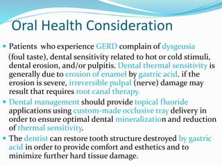 Oral Health Consideration
 Patients who experience GERD complain of dysgeusia
(foul taste), dental sensitivity related to hot or cold stimuli,
dental erosion, and/or pulpitis. Dental thermal sensitivity is
generally due to erosion of enamel by gastric acid. if the
erosion is severe, irreversible pulpal (nerve) damage may
result that requires root canal therapy.
 Dental management should provide topical fluoride
applications using custom-made occlusive tray delivery in
order to ensure optimal dental mineralization and reduction
of thermal sensitivity.
 The dentist can restore tooth structure destroyed by gastric
acid in order to provide comfort and esthetics and to
minimize further hard tissue damage.
 