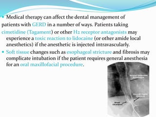  Medical therapy can affect the dental management of
patients with GERD in a number of ways. Patients taking
cimetidine (Tagament) or other H2 receptor antagonists may
experience a toxic reaction to lidocaine (or other amide local
anesthetics) if the anesthetic is injected intravascularly.
 Soft tissue changes such as esophageal stricture and fibrosis may
complicate intubation if the patient requires general anesthesia
for an oral maxillofacial procedure.
 