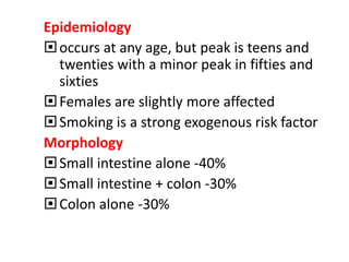Epidemiology
occurs at any age, but peak is teens and
twenties with a minor peak in fifties and
sixties
Females are slightly more affected
Smoking is a strong exogenous risk factor
Morphology
Small intestine alone -40%
Small intestine + colon -30%
Colon alone -30%
 
