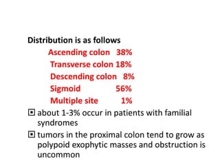 Distribution is as follows
Ascending colon 38%
Transverse colon 18%
Descending colon 8%
Sigmoid 56%
Multiple site 1%
 about 1-3% occur in patients with familial
syndromes
 tumors in the proximal colon tend to grow as
polypoid exophytic masses and obstruction is
uncommon
 