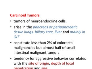 Carcinoid Tumors
• tumors of neuroendocrine cells
• arise in the pancreas or peripancreatic
tissue lungs, biliary tree, liver and mainly in
GIT
• constitute less than 2% of colorectal
malignancies but almost half of small
intestinal malignant tumors
• tendency for aggressive behavior correlates
with the site of origin, depth of local
 