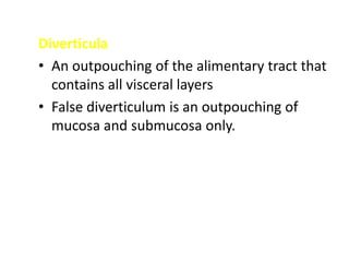 Diverticula
• An outpouching of the alimentary tract that
contains all visceral layers
• False diverticulum is an outpouching of
mucosa and submucosa only.
 