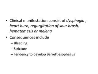 • Clinical manifestation consist of dysphagia ,
heart burn, regurgitation of sour brash,
hematemesis or melena
• Consequences include
– Bleeding
– Stricture
– Tendency to develop Barrett esophagus
 