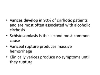 • Varices develop in 90% of cirrhotic patients
and are most often associated with alcoholic
cirrhosis
• Schistosomiasis is the second most common
cause
• Variceal rupture produces massive
hemorrhage
• Clinically varices produce no symptoms until
they rupture
 