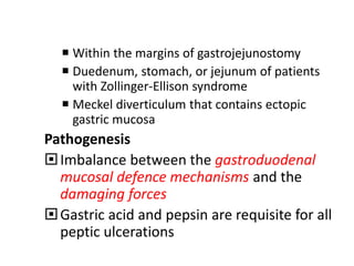  Within the margins of gastrojejunostomy
 Duedenum, stomach, or jejunum of patients
with Zollinger-Ellison syndrome
 Meckel diverticulum that contains ectopic
gastric mucosa
Pathogenesis
Imbalance between the gastroduodenal
mucosal defence mechanisms and the
damaging forces
Gastric acid and pepsin are requisite for all
peptic ulcerations
 