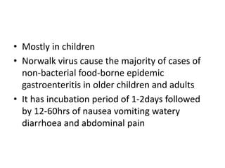 • Mostly in children
• Norwalk virus cause the majority of cases of
non-bacterial food-borne epidemic
gastroenteritis in older children and adults
• It has incubation period of 1-2days followed
by 12-60hrs of nausea vomiting watery
diarrhoea and abdominal pain
 