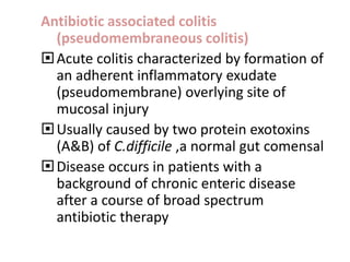 Antibiotic associated colitis
(pseudomembraneous colitis)
Acute colitis characterized by formation of
an adherent inflammatory exudate
(pseudomembrane) overlying site of
mucosal injury
Usually caused by two protein exotoxins
(A&B) of C.difficile ,a normal gut comensal
Disease occurs in patients with a
background of chronic enteric disease
after a course of broad spectrum
antibiotic therapy
 