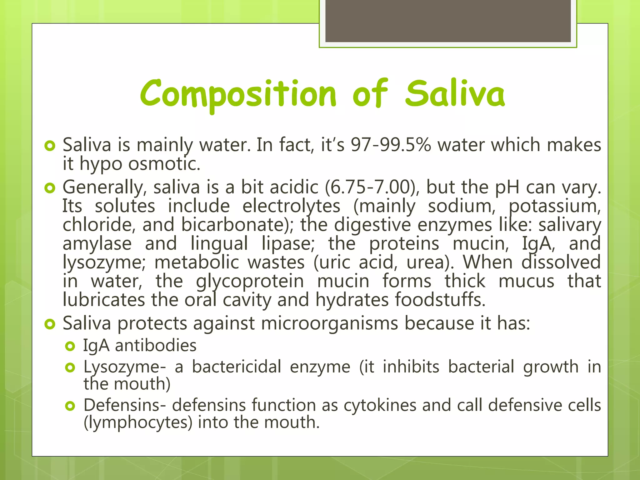 Composition of Saliva
 Saliva is mainly water. In fact, it’s 97-99.5% water which makes
it hypo osmotic.
 Generally, saliva is a bit acidic (6.75-7.00), but the pH can vary.
Its solutes include electrolytes (mainly sodium, potassium,
chloride, and bicarbonate); the digestive enzymes like: salivary
amylase and lingual lipase; the proteins mucin, IgA, and
lysozyme; metabolic wastes (uric acid, urea). When dissolved
in water, the glycoprotein mucin forms thick mucus that
lubricates the oral cavity and hydrates foodstuffs.
 Saliva protects against microorganisms because it has:
 IgA antibodies
 Lysozyme- a bactericidal enzyme (it inhibits bacterial growth in
the mouth)
 Defensins- defensins function as cytokines and call defensive cells
(lymphocytes) into the mouth.
 
