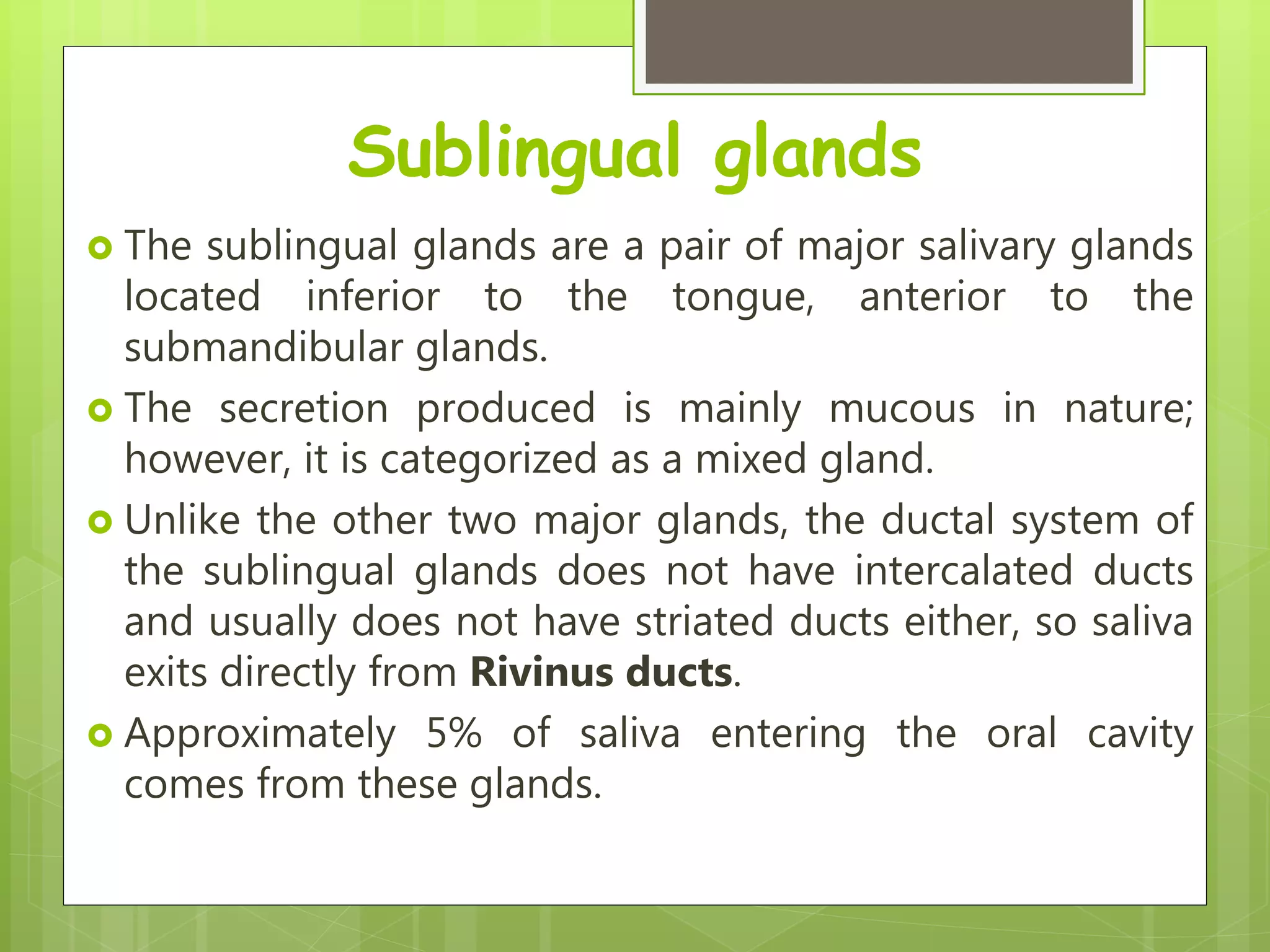 Sublingual glands
 The sublingual glands are a pair of major salivary glands
located inferior to the tongue, anterior to the
submandibular glands.
 The secretion produced is mainly mucous in nature;
however, it is categorized as a mixed gland.
 Unlike the other two major glands, the ductal system of
the sublingual glands does not have intercalated ducts
and usually does not have striated ducts either, so saliva
exits directly from Rivinus ducts.
 Approximately 5% of saliva entering the oral cavity
comes from these glands.
 