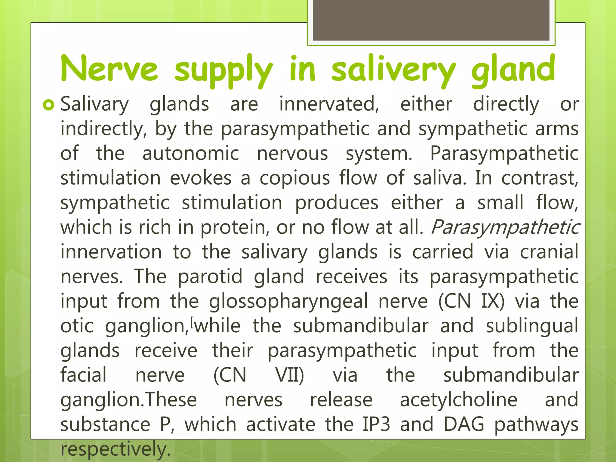 Nerve supply in salivery gland
 Salivary glands are innervated, either directly or
indirectly, by the parasympathetic and sympathetic arms
of the autonomic nervous system. Parasympathetic
stimulation evokes a copious flow of saliva. In contrast,
sympathetic stimulation produces either a small flow,
which is rich in protein, or no flow at all. Parasympathetic
innervation to the salivary glands is carried via cranial
nerves. The parotid gland receives its parasympathetic
input from the glossopharyngeal nerve (CN IX) via the
otic ganglion,[while the submandibular and sublingual
glands receive their parasympathetic input from the
facial nerve (CN VII) via the submandibular
ganglion.These nerves release acetylcholine and
substance P, which activate the IP3 and DAG pathways
respectively.
 