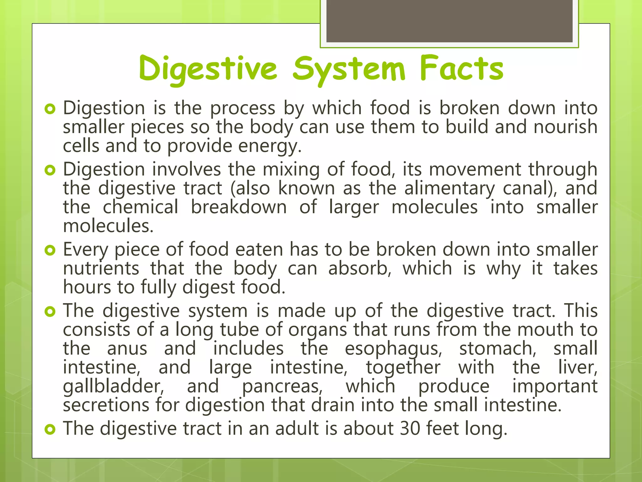 Digestive System Facts
 Digestion is the process by which food is broken down into
smaller pieces so the body can use them to build and nourish
cells and to provide energy.
 Digestion involves the mixing of food, its movement through
the digestive tract (also known as the alimentary canal), and
the chemical breakdown of larger molecules into smaller
molecules.
 Every piece of food eaten has to be broken down into smaller
nutrients that the body can absorb, which is why it takes
hours to fully digest food.
 The digestive system is made up of the digestive tract. This
consists of a long tube of organs that runs from the mouth to
the anus and includes the esophagus, stomach, small
intestine, and large intestine, together with the liver,
gallbladder, and pancreas, which produce important
secretions for digestion that drain into the small intestine.
 The digestive tract in an adult is about 30 feet long.
 