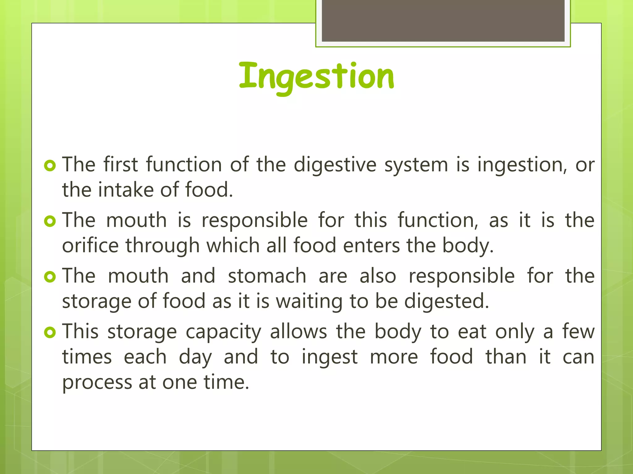 Ingestion
 The first function of the digestive system is ingestion, or
the intake of food.
 The mouth is responsible for this function, as it is the
orifice through which all food enters the body.
 The mouth and stomach are also responsible for the
storage of food as it is waiting to be digested.
 This storage capacity allows the body to eat only a few
times each day and to ingest more food than it can
process at one time.
 