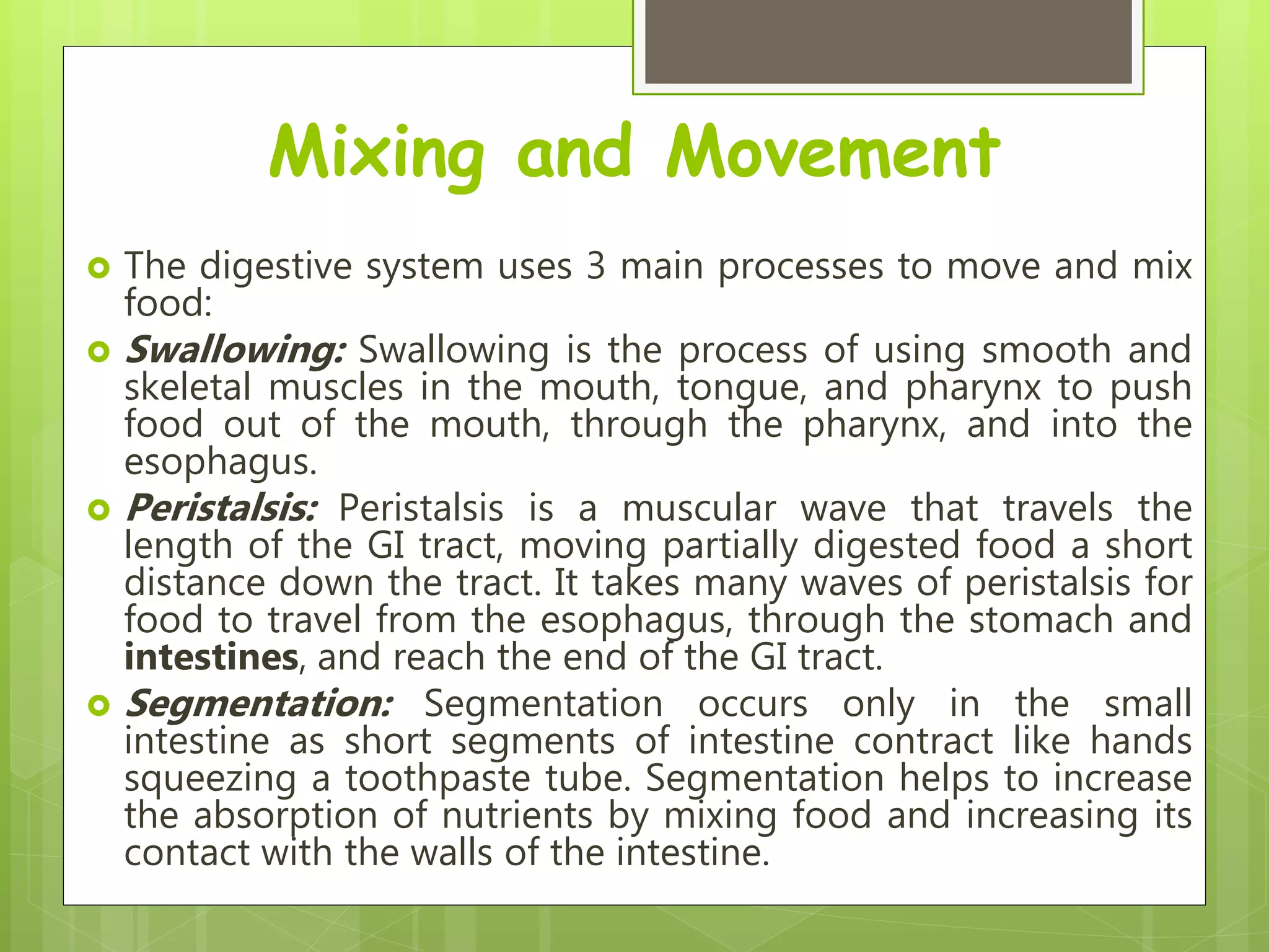Mixing and Movement
 The digestive system uses 3 main processes to move and mix
food:
 Swallowing: Swallowing is the process of using smooth and
skeletal muscles in the mouth, tongue, and pharynx to push
food out of the mouth, through the pharynx, and into the
esophagus.
 Peristalsis: Peristalsis is a muscular wave that travels the
length of the GI tract, moving partially digested food a short
distance down the tract. It takes many waves of peristalsis for
food to travel from the esophagus, through the stomach and
intestines, and reach the end of the GI tract.
 Segmentation: Segmentation occurs only in the small
intestine as short segments of intestine contract like hands
squeezing a toothpaste tube. Segmentation helps to increase
the absorption of nutrients by mixing food and increasing its
contact with the walls of the intestine.
 