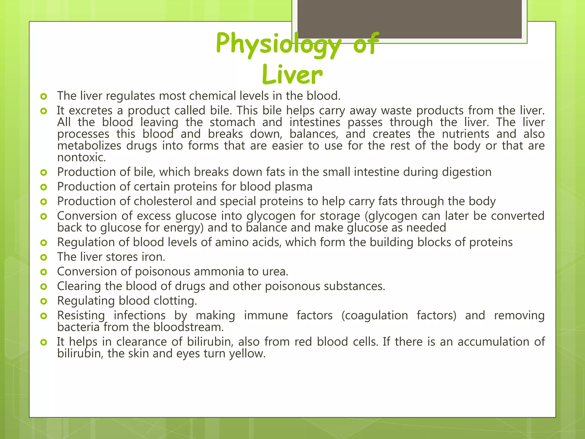 Physiology of
Liver
 The liver regulates most chemical levels in the blood.
 It excretes a product called bile. This bile helps carry away waste products from the liver.
All the blood leaving the stomach and intestines passes through the liver. The liver
processes this blood and breaks down, balances, and creates the nutrients and also
metabolizes drugs into forms that are easier to use for the rest of the body or that are
nontoxic.
 Production of bile, which breaks down fats in the small intestine during digestion
 Production of certain proteins for blood plasma
 Production of cholesterol and special proteins to help carry fats through the body
 Conversion of excess glucose into glycogen for storage (glycogen can later be converted
back to glucose for energy) and to balance and make glucose as needed
 Regulation of blood levels of amino acids, which form the building blocks of proteins
 The liver stores iron.
 Conversion of poisonous ammonia to urea.
 Clearing the blood of drugs and other poisonous substances.
 Regulating blood clotting.
 Resisting infections by making immune factors (coagulation factors) and removing
bacteria from the bloodstream.
 It helps in clearance of bilirubin, also from red blood cells. If there is an accumulation of
bilirubin, the skin and eyes turn yellow.
 