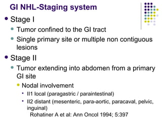 GI NHL-Staging system
Stage I
 Tumor confined to the GI tract
 Single primary site or multiple non contiguous
lesions
Stage II
 Tumor extending into abdomen from a primary
GI site
 Nodal involvement
 II1 local (paragastric / paraintestinal)
 II2 distant (mesenteric, para-aortic, paracaval, pelvic,
inguinal)
Rohatiner A et al: Ann Oncol 1994; 5:397
 