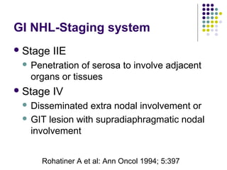 Stage IIE
 Penetration of serosa to involve adjacent
organs or tissues
Stage IV
 Disseminated extra nodal involvement or
 GIT lesion with supradiaphragmatic nodal
involvement
GI NHL-Staging system
Rohatiner A et al: Ann Oncol 1994; 5:397
 