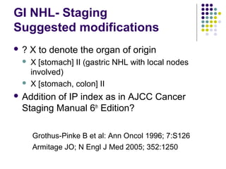  ? X to denote the organ of origin
 X [stomach] II (gastric NHL with local nodes
involved)
 X [stomach, colon] II
 Addition of IP index as in AJCC Cancer
Staging Manual 6th
Edition?
GI NHL- Staging
Suggested modifications
Armitage JO; N Engl J Med 2005; 352:1250
Grothus-Pinke B et al: Ann Oncol 1996; 7:S126
 
