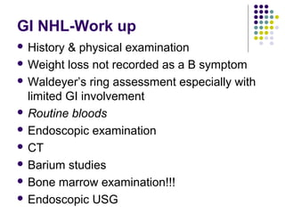 GI NHL-Work up
 History & physical examination
 Weight loss not recorded as a B symptom
 Waldeyer’s ring assessment especially with
limited GI involvement
 Routine bloods
 Endoscopic examination
 CT
 Barium studies
 Bone marrow examination!!!
 Endoscopic USG
 