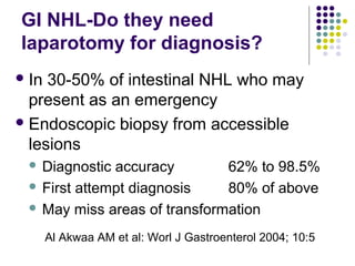 GI NHL-Do they need
laparotomy for diagnosis?
In 30-50% of intestinal NHL who may
present as an emergency
Endoscopic biopsy from accessible
lesions
 Diagnostic accuracy 62% to 98.5%
 First attempt diagnosis 80% of above
 May miss areas of transformation
Al Akwaa AM et al: Worl J Gastroenterol 2004; 10:5
 