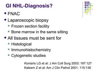 FNAC
Laparoscopic biopsy
 Frozen section facility
 Bone marrow in the same sitting
All tissues must be sent for
 Histological
 Immunohistochemistry
 Cytogenetic studies
GI NHL-Diagnosis?
Kaleem Z et al: Am J Clin Pathol 2001; 115:136
Koniaris LG et al: J Am Coll Surg 2003; 197:127
 