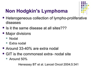 Non Hodgkin's Lymphoma
 Heterogeneous collection of lympho-proliferative
diseases
 Is it the same disease at all sites???
 Major divisions
 Nodal
 Extra nodal
 Around 33-40% are extra nodal
 GIT is the commonest extra- nodal site
 Around 50%
Henessey BT et al. Lancet Oncol 2004;5:341
 