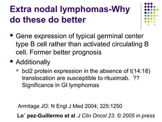 Extra nodal lymphomas-Why
do these do better
 Gene expression of typical germinal center
type B cell rather than activated circulating B
cell. Former better prognosis
 Additionally
 bcl2 protein expression in the absence of t(14:18)
translocation are susceptible to rituximab. ??
Significance in GI lymphomas
Armitage JO: N Engl J Med 2004; 325:1250
J Clin Oncol 23. © 2005 in pressLo´ pez-Guillermo et al
 