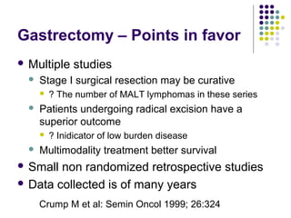 Gastrectomy – Points in favor
 Multiple studies
 Stage I surgical resection may be curative
 ? The number of MALT lymphomas in these series
 Patients undergoing radical excision have a
superior outcome
 ? Inidicator of low burden disease
 Multimodality treatment better survival
 Small non randomized retrospective studies
 Data collected is of many years
Crump M et al: Semin Oncol 1999; 26:324
 