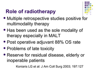 Role of radiotherapy
Multiple retrospective studies positive for
multimodality therapy
Has been used as the sole modality of
therapy especially in MALT
Post operative adjuvant 88% OS rate
Problems of late toxicity
Reserve for residual disease, elderly or
inoperable patients
Koniaris LG et al: J Am Coll Surg 2003; 197:127
 