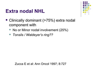 Extra nodal NHL
 Clinically dominant (>75%) extra nodal
component with
 No or Minor nodal involvement (25%)
 Tonsils / Waldeyer’s ring??
Zucca E et al: Ann Oncol 1997; 8:727
 
