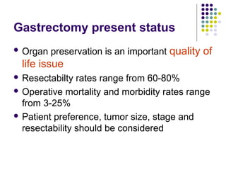 Gastrectomy present status
 Organ preservation is an important quality of
life issue
 Resectabilty rates range from 60-80%
 Operative mortality and morbidity rates range
from 3-25%
 Patient preference, tumor size, stage and
resectability should be considered
 