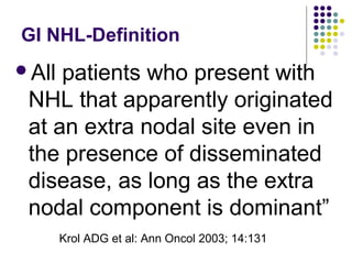 All patients who present with
NHL that apparently originated
at an extra nodal site even in
the presence of disseminated
disease, as long as the extra
nodal component is dominant”
GI NHL-Definition
Krol ADG et al: Ann Oncol 2003; 14:131
 