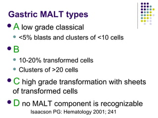 Gastric MALT types
A low grade classical
 <5% blasts and clusters of <10 cells
B
 10-20% transformed cells
 Clusters of >20 cells
C high grade transformation with sheets
of transformed cells
D no MALT component is recognizable
Isaacson PG: Hematology 2001; 241
 
