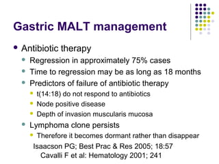 Gastric MALT management
 Antibiotic therapy
 Regression in approximately 75% cases
 Time to regression may be as long as 18 months
 Predictors of failure of antibiotic therapy
 t(14:18) do not respond to antibiotics
 Node positive disease
 Depth of invasion muscularis mucosa
 Lymphoma clone persists
 Therefore it becomes dormant rather than disappear
Isaacson PG; Best Prac & Res 2005; 18:57
Cavalli F et al: Hematology 2001; 241
 