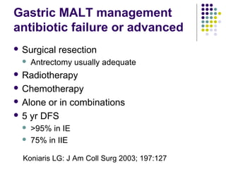  Surgical resection
 Antrectomy usually adequate
 Radiotherapy
 Chemotherapy
 Alone or in combinations
 5 yr DFS
 >95% in IE
 75% in IIE
Gastric MALT management
antibiotic failure or advanced
Koniaris LG: J Am Coll Surg 2003; 197:127
 