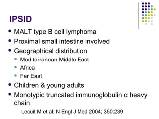 IPSID
 MALT type B cell lymphoma
 Proximal small intestine involved
 Geographical distribution
 Mediterranean Middle East
 Africa
 Far East
 Children & young adults
 Monotypic truncated immunoglobulin α heavy
chain
Lecuit M et al: N Engl J Med 2004; 350:239
 