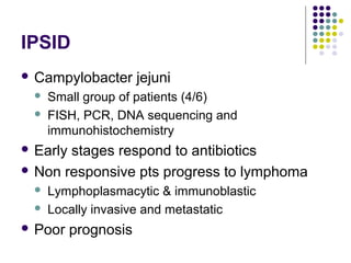 IPSID
 Campylobacter jejuni
 Small group of patients (4/6)
 FISH, PCR, DNA sequencing and
immunohistochemistry
 Early stages respond to antibiotics
 Non responsive pts progress to lymphoma
 Lymphoplasmacytic & immunoblastic
 Locally invasive and metastatic
 Poor prognosis
 