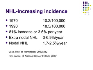 NHL-Increasing incidence
 1970 10.2/100,000
 1990 18.5/100,000
 81% increase or 3.6% per year
 Extra nodal NHL 3-6.9%/year
 Nodal NHL 1.7-2.5%/year
Vose JM et al: Hematology 2002; 242
Ries LAG et al: National Cancer Institute 2002`
 