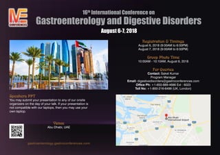 16th
International Conference on
Gastroenterology and Digestive Disorders
Registration & Timings
August 6, 2018 (9:00AM to 6:00PM)
August 7, 2018 (9:00AM to 6:00PM)
Group Photo Time
10:00AM - 10:10AM, August 6, 2018
For Queries
Contact: Saket Kumar
Program Manager
Email: digestivedisorders@gastroconferences.com
Office Ph: +1-650-889-4686 Ext : 6023
Toll No: +1-800-216-6499 (UK, London)
Speakers PPT
You may submit your presentation to any of our onsite
organizers on the day of your talk. If your presentation is
not compatible with our laptops, then you may use your
own laptop.
Venue
Abu Dhabi, UAE
gastroenterology.gastroconferences.com
CONFERENCES
August 6-7, 2018
 