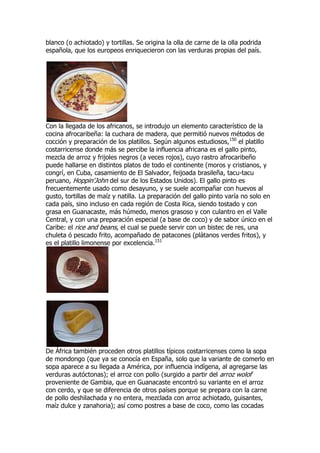 blanco (o achiotado) y tortillas. Se origina la olla de carne de la olla podrida
española, que los europeos enriquecieron con las verduras propias del país.




Con la llegada de los africanos, se introdujo un elemento característico de la
cocina afrocaribeña: la cuchara de madera, que permitió nuevos métodos de
cocción y preparación de los platillos. Según algunos estudiosos,150 el platillo
costarricense donde más se percibe la influencia africana es el gallo pinto,
mezcla de arroz y frijoles negros (a veces rojos), cuyo rastro afrocaribeño
puede hallarse en distintos platos de todo el continente (moros y cristianos, y
congrí, en Cuba, casamiento de El Salvador, feijoada brasileña, tacu-tacu
peruano, Hoppin'John del sur de los Estados Unidos). El gallo pinto es
frecuentemente usado como desayuno, y se suele acompañar con huevos al
gusto, tortillas de maíz y natilla. La preparación del gallo pinto varía no solo en
cada país, sino incluso en cada región de Costa Rica, siendo tostado y con
grasa en Guanacaste, más húmedo, menos grasoso y con culantro en el Valle
Central, y con una preparación especial (a base de coco) y de sabor único en el
Caribe: el rice and beans, el cual se puede servir con un bistec de res, una
chuleta ó pescado frito, acompañado de patacones (plátanos verdes fritos), y
es el platillo limonense por excelencia.151




De África también proceden otros platillos típicos costarricenses como la sopa
de mondongo (que ya se conocía en España, solo que la variante de comerlo en
sopa aparece a su llegada a América, por influencia indígena, al agregarse las
verduras autóctonas); el arroz con pollo (surgido a partir del arroz wolof
proveniente de Gambia, que en Guanacaste encontró su variante en el arroz
con cerdo, y que se diferencia de otros países porque se prepara con la carne
de pollo deshilachada y no entera, mezclada con arroz achiotado, guisantes,
maíz dulce y zanahoria); así como postres a base de coco, como las cocadas
 