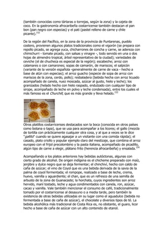 (también conocidas como tártaras o torrejas, según la zona) y la cajeta de
coco. En la gastronomía afrocaribeña costarricense también destacan el pan
bon (pan negro con especias) y el pati (pastel relleno de carne y chile
picante).152

De la región del Pacífico, en la zona de la provincia de Puntarenas, pueblo
costero, provienen algunos platos tradicionales como el vigorón (se prepara con
repollo picado, se agrega yuca, chicharrones de concha y carne, se adereza con
chimichurri - tomate picado, con salsas y vinagre -, todo servido en una o dos
hojas de almendro tropical, árbol representativo de la ciudad); variedades de
ceviche (el de chucheca es especial de la región); escabeche; arroz con
calamares o con camarones; sopas de camarón, de mariscos; el salpicón
(variante de la versión española -generalmente de carne de vaca - hecho a
base de atún con especias); el arroz guacho (especie de sopa de arroz con
mariscos de la zona, cerdo, pollo); resbaladera (bebida hecha con arroz licuado
acompañado de canela, nuez moscada, azúcar al gusto, hielo y leche); los
granizados (helado hecho con hielo raspado, endulzado con cualquier tipo de
sirope, acompañado de leche en polvo y leche condensada), entre los cuales el
más famoso es el Churchill, que es más grande y lleva helado.153




Otros platillos costarricenses destacados son la boca (conocida en otros países
como botana o tapa), que se usa para acompañar a los licores; el gallo (mezcla
de tortilla con prácticamente cualquier otra cosa, y al que a veces se le dice
"gallito" cuando se quiere agasajar a un visitante con una comida rápida); el
casado, plato criollo y popular ejemplo claro del mestizaje, que combina el arroz
europeo con el frijol precolombino y la pasta italiana, acompañado de picadillo,
algún tipo de carne a elegir, plátano frito (herencia afrocaribeña) y ensalada.154

Acompañando a los platos anteriores hay bebidas autóctonas, algunas con
cierto grado de alcohol. De origen indígena es el chicheme preparado con maíz,
jenjibre y dulce negro que se deja fermentar; el chinchiví, hecho con caldo de
caña de azúcar; el vino de Coyol que es una bebida derivada de la savia de la
palma de coyol fermentada; el rompope, realizado a base de leche, crema,
huevo, vainilla y aguardiente; el chan, que es un refresco de una semilla de
arbusto de la zona de Guanacaste; la horchata, cuyos ingredientes son arroz
hervido, maní tostado, leche y agua condimentados con canela, ron, azúcar,
cacao y vainilla. Vale también mencionar el consumo de café, tradicionalmente
tomado por el costarricense al desayuno o a media tarde, pero también la
existencia de otras bebidas utilizadas en su lugar como el aguadulce (bebida no
fermentada a base de caña de azúcar), el chocolate y diversos tipos de té. La
bebida alcohólica más tradicional de Costa Rica es, no obstante, el guaro, licor
hecho a base de caña de azúcar con un alto contenido de etanol.
 