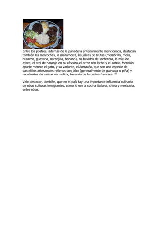 Entre los postres, además de la panadería anteriormente mencionada, destacan
también las melcochas, la mazamorra, las jaleas de frutas (membrillo, mora,
durazno, guayaba, naranjilla, banano), los helados de sorbetera, la miel de
ayote, el atol de naranja en su cáscara, el arroz con leche y el sobao. Mención
aparte merece el gato, y su variante, el borracho, que son una especie de
pastelillos artesanales rellenos con jalea (generalmente de guayaba o piña) y
recubiertos de azúcar no molida, herencia de la cocina francesa.155

Vale destacar, también, que en el país hay una importante influencia culinaria
de otras culturas inmigrantes, como lo son la cocina italiana, china y mexicana,
entre otras.
 