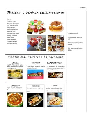 Página 3




DULCES                    Y POTRES COLOMBIANOS

Ariquipe
Arroz con leche
Buñuelos de melado
Flan de leche asada
Manjar blanco
Natilla colombiana
Postre de nata
Delicia de tres leches                                                                                1. La gastronomía.
Naranja sorpresa
Pie de limón                                                                                          2. Aportes ala gastrono-
Dulce de zapallo                                                                                      mía.
Espojado de fresa
                                                                                                      3.Dulces y postres colom-
Delicia de verano
                                                                                                      bianos

                                                                                                      4.La gastronomía colom-
                                                                                                      biana.




  PLATOS MAS CONOCIDO DE COLOMBIA

         AJIACO                          LECHONA                   BANDEJA PAISA
Sopa hecha con pollo y papa-
ses la especialidad de la co-   Cerdo relleno con arroz y carne    Es una mezcal de frijoles, hue-
mida bogotana.                  típico del Tolima.                 vo, carne, arroz , plátano, cho-
                                                                   rizo , chicharrón.




      SANCOCHOS                         TAMALES                             AREPA
Sopas de pollo, res o pesca-                                      Es una masa hecha de maíz
                                Envueltos de arroz pollo y ver-
do.
                                dura.                             rellena con varios ingredientes.
 